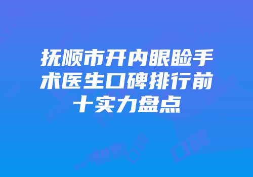 抚顺市开内眼睑手术医生口碑排行前十实力盘点