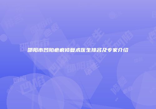 邵阳市凹陷疤痕修复术医生排名及专家介绍