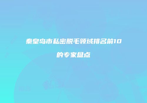 秦皇岛市私密脱毛领域排名前10的专家盘点
