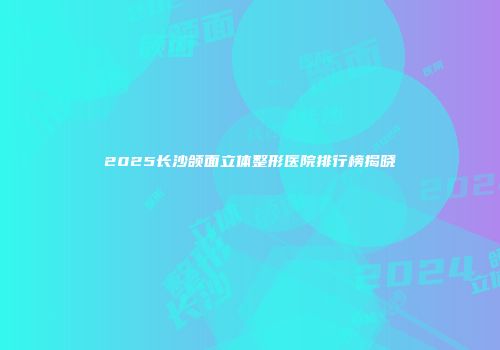2025长沙颌面立体整形医院排行榜揭晓