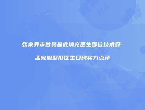 张家界市做鼻基底填充医生哪位技术好-孟宪胤整形医生口碑实力点评