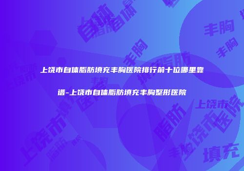 上饶市自体脂肪填充丰胸医院排行前十位哪里靠谱-上饶市自体脂肪填充丰胸整形医院