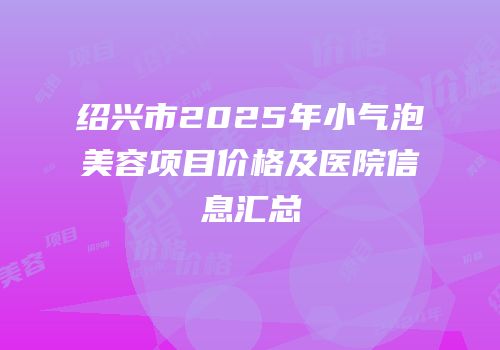 绍兴市2025年小气泡美容项目价格及医院信息汇总