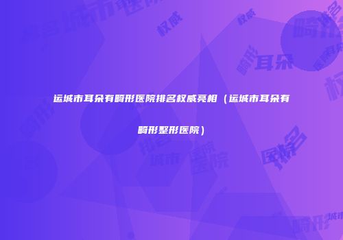 运城市耳朵有畸形医院排名权威亮相（运城市耳朵有畸形整形医院）