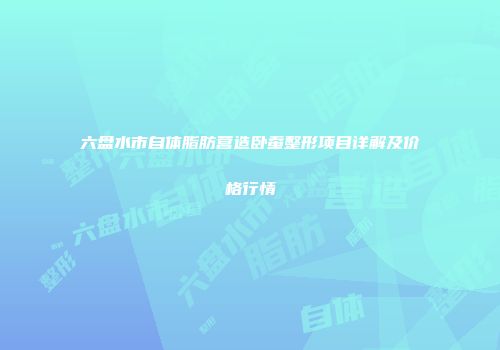 六盘水市自体脂肪营造卧蚕整形项目详解及价格行情