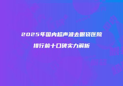 2025年国内超声波去眼袋医院排行前十口碑实力解析