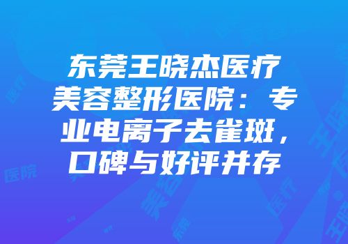 东莞王晓杰医疗美容整形医院：专业电离子去雀斑，口碑与好评并存