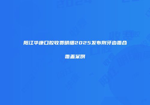 阳江华康口腔收费明细2025发布附牙齿覆合覆盖案例