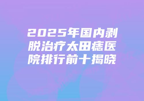 2025年国内剥脱治疗太田痣医院排行前十揭晓