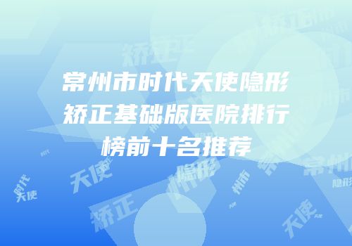 常州市时代天使隐形矫正基础版医院排行榜前十名推荐
