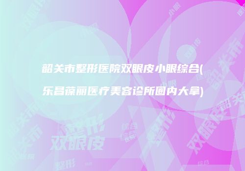 韶关市整形医院双眼皮小眼综合(乐昌葆丽医疗美容诊所圈内大拿)