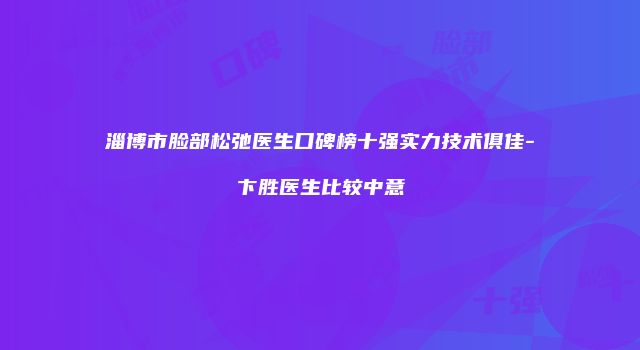 淄博市脸部松弛医生口碑榜十强实力技术俱佳-卞胜医生比较中意
