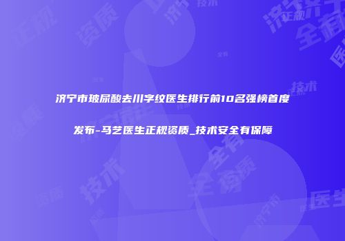 济宁市玻尿酸去川字纹医生排行前10名强榜首度发布-马艺医生正规资质_技术安全有保障