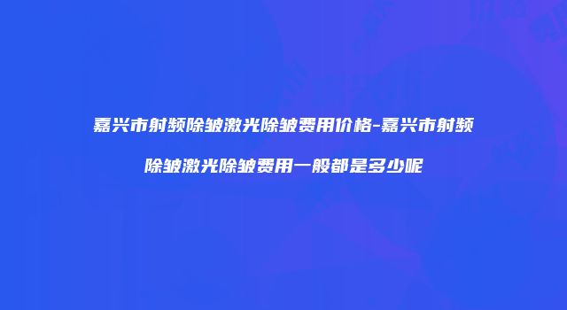 嘉兴市射频除皱激光除皱费用价格-嘉兴市射频除皱激光除皱费用一般都是多少呢