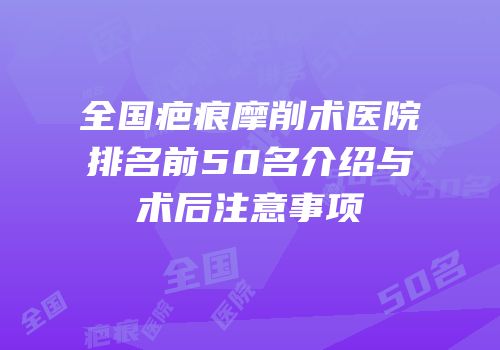 全国疤痕摩削术医院排名前50名介绍与术后注意事项