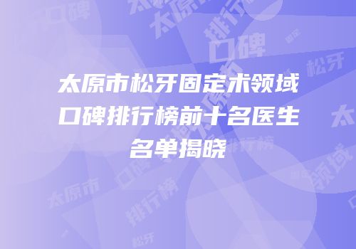 太原市松牙固定术领域口碑排行榜前十名医生名单揭晓