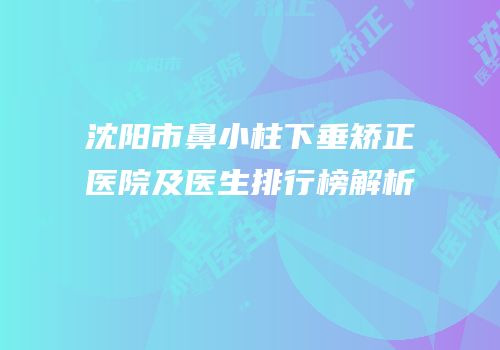 沈阳市鼻小柱下垂矫正医院及医生排行榜解析