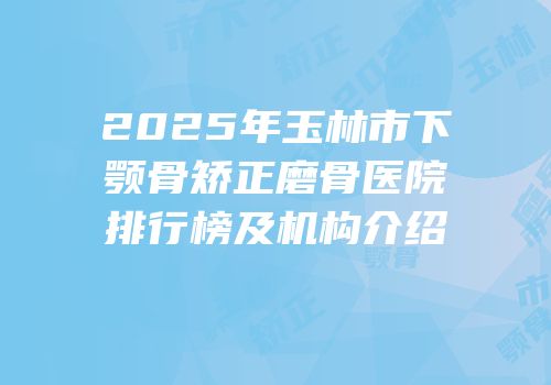 2025年玉林市下颚骨矫正磨骨医院排行榜及机构介绍