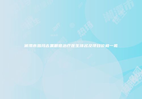 湘潭市热玛吉黑眼圈治疗医生排名及项目价格一览