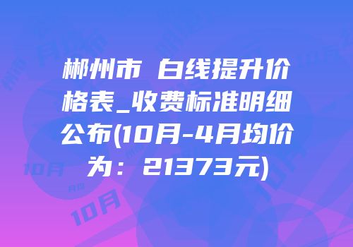 郴州市疍白线提升价格表_收费标准明细公布(10月-4月均价为：21373元)