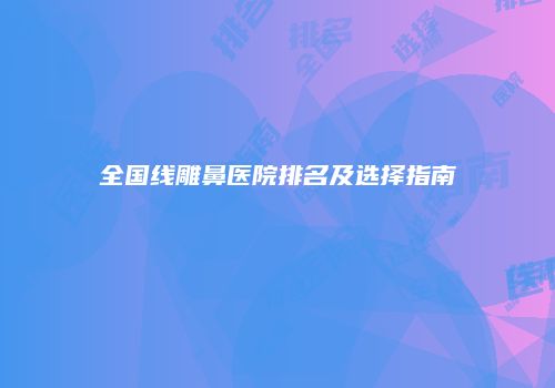 全国线雕鼻医院排名及选择指南