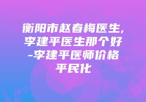 衡阳市赵春梅医生,李建平医生那个好-李建平医师价格平民化