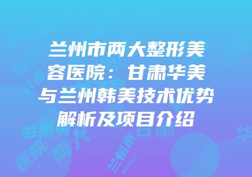 兰州市两大整形美容医院：甘肃华美与兰州韩美技术优势解析及项目介绍