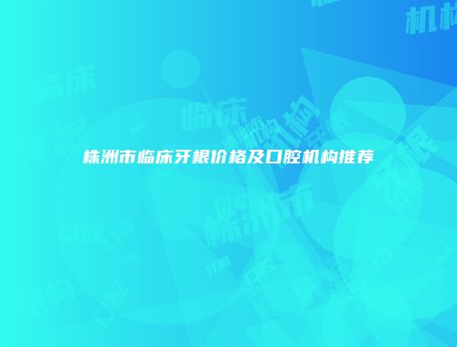 株洲市临床牙根价格及口腔机构推荐