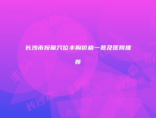 长沙市按摩穴位丰胸价格一览及医院推荐