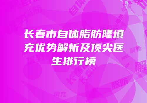长春市自体脂肪隆填充优势解析及顶尖医生排行榜