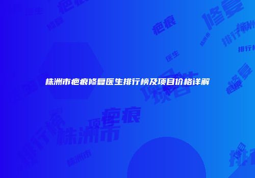 株洲市疤痕修复医生排行榜及项目价格详解
