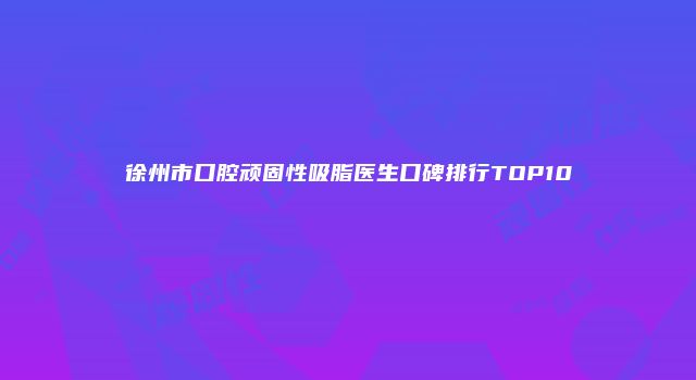 徐州市口腔顽固性吸脂医生口碑排行TOP10
