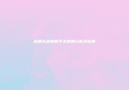 莆田头部疤痕手术费用分析及估算