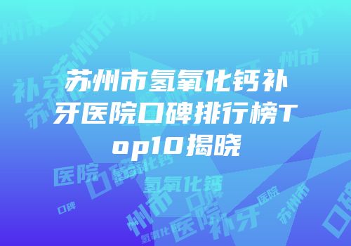 苏州市氢氧化钙补牙医院口碑排行榜Top10揭晓