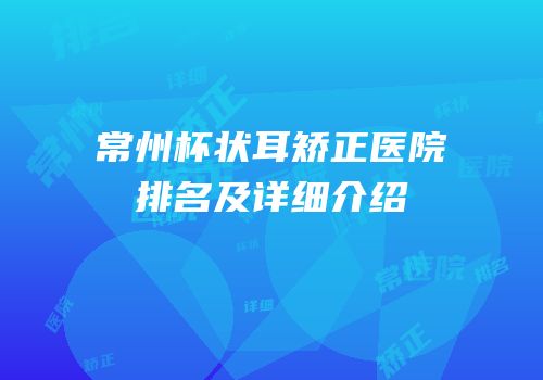 常州杯状耳矫正医院排名及详细介绍