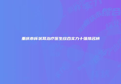 重庆市杯状耳治疗医生综合实力十强排名榜