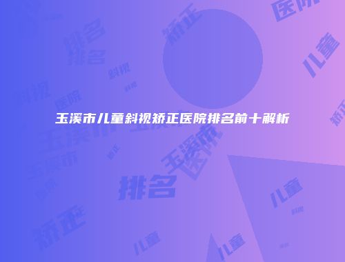 玉溪市儿童斜视矫正医院排名前十解析