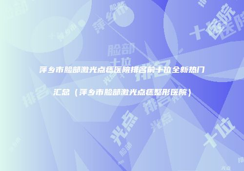萍乡市脸部激光点痣医院排名前十位全新热门汇总（萍乡市脸部激光点痣整形医院）
