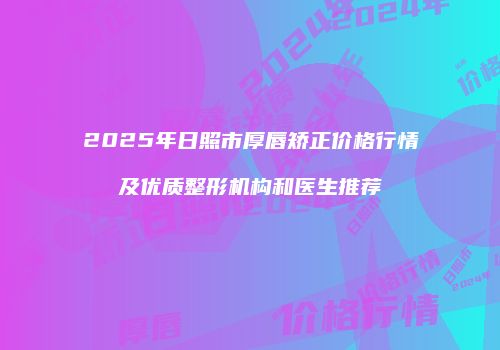 2025年日照市厚唇矫正价格行情及优质整形机构和医生推荐