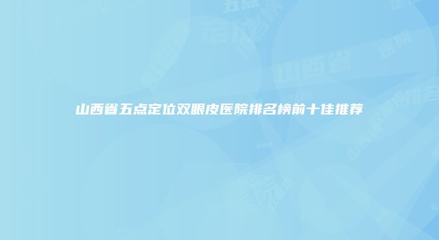 山西省五点定位双眼皮医院排名榜前十佳推荐