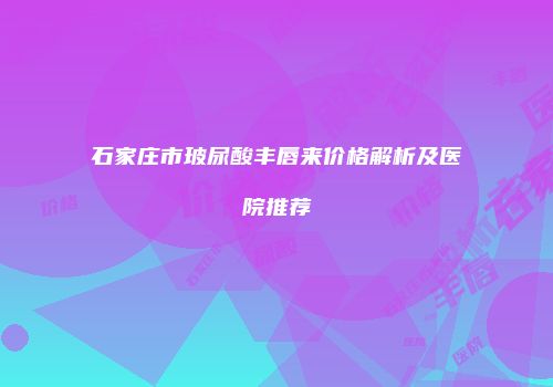 石家庄市玻尿酸丰唇来价格解析及医院推荐