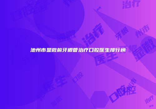 池州市显微前牙根管治疗口腔医生排行榜