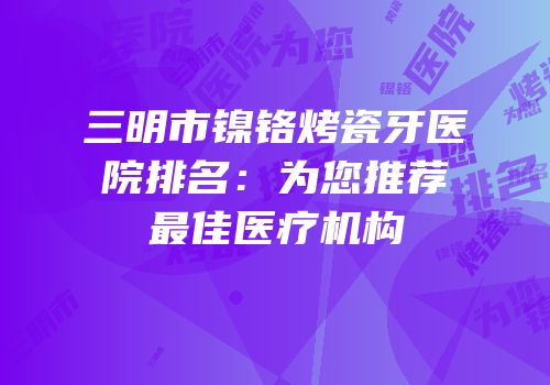 三明市镍铬烤瓷牙医院排名：为您推荐最佳医疗机构
