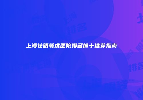上海祛眼袋术医院排名前十推荐指南