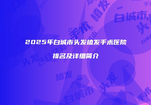 2025年白城市头发植发手术医院排名及详细简介