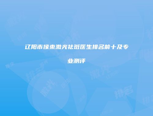 辽阳市像束激光祛斑医生排名前十及专业测评