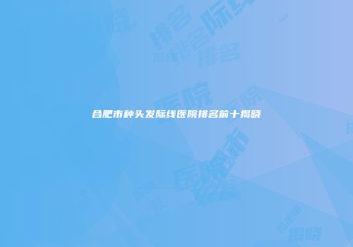 合肥市种头发际线医院排名前十揭晓