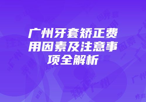 广州牙套矫正费用因素及注意事项全解析