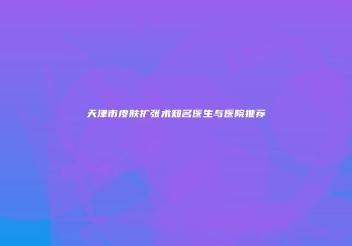 天津市皮肤扩张术知名医生与医院推荐