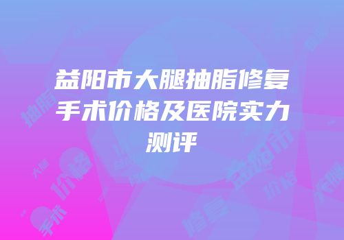 益阳市大腿抽脂修复手术价格及医院实力测评